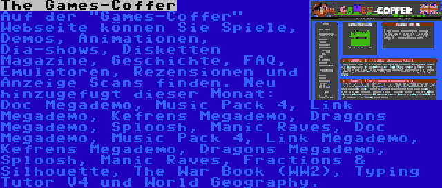 The Games-Coffer | Auf der Games-Coffer Webseite können Sie Spiele, Demos, Animationen, Dia-shows, Disketten Magazine, Geschichte, FAQ, Emulatoren, Rezensionen und Anzeige Scans finden. Neu hinzugefugt dieser Monat: Doc Megademo, Music Pack 4, Link Megademo, Kefrens Megademo, Dragons Megademo, Sploosh, Manic Raves, Doc Megademo, Music Pack 4, Link Megademo, Kefrens Megademo, Dragons Megademo, Sploosh, Manic Raves, Fractions & Silhouette, The War Book (WW2), Typing Tutor V4 und World Geography.