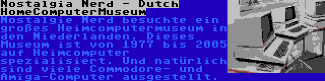 Nostalgia Nerd - Dutch HomeComputerMuseum | Nostalgie Nerd besuchte ein großes Heimcomputermuseum in den Niederlanden. Dieses Museum ist von 1977 bis 2005 auf Heimcomputer spezialisiert. Und natürlich sind viele Commodore- und Amiga-Computer ausgestellt.