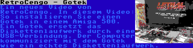 RetroCengo - Gotek | Ein neues Video von RetroCengo. In diesem Video: So installieren Sie einen Gotek in einem Amiga 500. Ein Gotek ersetzt das Diskettenlaufwerk durch eine USB-Verbindung. Der Computer kommuniziert mit dem Gotek wie ein echtes Diskettenlaufwerk.