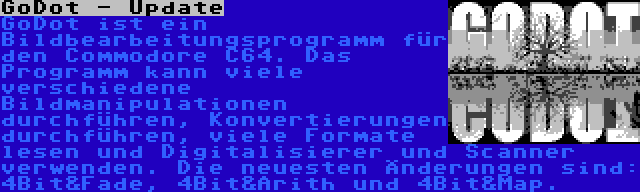 GoDot - Update | GoDot ist ein Bildbearbeitungsprogramm für den Commodore C64. Das Programm kann viele verschiedene Bildmanipulationen durchführen, Konvertierungen durchführen, viele Formate lesen und Digitalisierer und Scanner verwenden. Die neuesten Änderungen sind: 4Bit&Fade, 4Bit&Arith und 4Bit&Map.