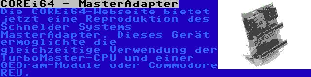 COREi64 - MasterAdapter | Die COREi64-Webseite bietet jetzt eine Reproduktion des Schnelder Systems MasterAdapter. Dieses Gerät ermöglichte die gleichzeitige Verwendung der TurboMaster-CPU und einer GEOram-Module oder Commodore REU.