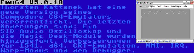 Emu64 V5.0.18 | Thorsten Kattanek hat eine neue Version seines Commodore C64-Emulators veröffentlicht. Die letzten Änderungen sind: Ein SID-Audio-Oszilloskop und die Magic Desk-Module wurden hinzugefügt. Verbesserungen für 1541, d64, CRT-Emulation, NMI, IRQ, Warp-Modus und den Debugger.