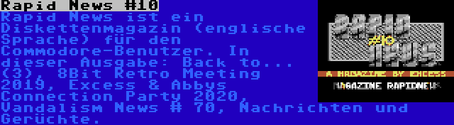 Rapid News #10 | Rapid News ist ein Diskettenmagazin (englische Sprache) für den Commodore-Benutzer. In dieser Ausgabe: Back to... (3), 8Bit Retro Meeting 2019, Excess & Abbys Connection Party 2020, Vandalism News # 70, Nachrichten und Gerüchte.