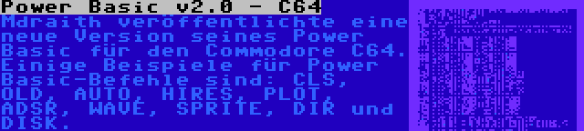 Power Basic v2.0 - C64 | Mdraith veröffentlichte eine neue Version seines Power Basic für den Commodore C64. Einige Beispiele für Power Basic-Befehle sind: CLS, OLD, AUTO, HIRES, PLOT, ADSR, WAVE, SPRITE, DIR und DISK.