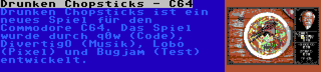 Drunken Chopsticks - C64 | Drunken Chopsticks ist ein neues Spiel für den Commodore C64. Das Spiel wurde durch q0w (Code), DivertigO (Musik), Lobo (Pixel) und Bugjam (Test) entwickelt.