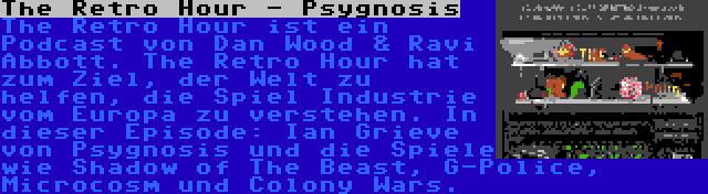 The Retro Hour - Psygnosis | The Retro Hour ist ein Podcast von Dan Wood & Ravi Abbott. The Retro Hour hat zum Ziel, der Welt zu helfen, die Spiel Industrie vom Europa zu verstehen. In dieser Episode: Ian Grieve von Psygnosis und die Spiele wie Shadow of The Beast, G-Police, Microcosm und Colony Wars.