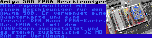 Amiga 500 FPGA Beschleuniger | Mike experimentiert mit einem Beschleuniger für den Amiga 500. Er verwendet eine Adapterkarte und eine Terasic DE0 Nano FPGA-Karte. Das FPGA ist mit dem TG68-Kern ausgestattet und es stehen zusätzliche 32 MB RAM zur Verfügung.