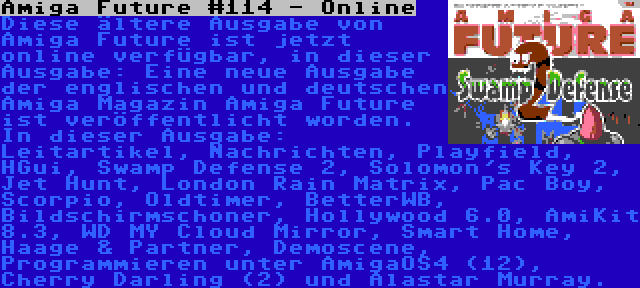 Amiga Future #114 - Online | Diese ältere Ausgabe von Amiga Future ist jetzt online verfügbar, in dieser Ausgabe: Leitartikel, Nachrichten, Playfield, HGui, Swamp Defense 2, Solomon's Key 2, Jet Hunt, London Rain Matrix, Pac Boy, Scorpio, Oldtimer, BetterWB, Bildschirmschoner, Hollywood 6.0, AmiKit 8.3, WD MY Cloud Mirror, Smart Home, Haage & Partner, Demoscene, Programmieren unter AmigaOS4 (12), Cherry Darling (2) und Alastar Murray.