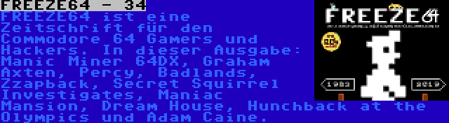 FREEZE64 - 34 | FREEZE64 ist eine Zeitschrift für den Commodore 64 Gamers und Hackers. In dieser Ausgabe: Manic Miner 64DX, Graham Axten, Percy, Badlands, Zzapback, Secret Squirrel Investigates, Maniac Mansion, Dream House, Hunchback at the Olympics und Adam Caine.