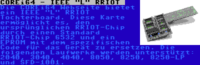 COREi64 - IEEE L RRIOT  | Die COREi64 Webseite bietet ein IEEE L RRIOT Tochterboard. Diese Karte ermöglicht es, den ursprünglichen RRIOT-Chip durch einen Standard RRIOT-Chip 6532 und ein EPROM mit dem spezifischen Code für das Gerät zu ersetzen. Die folgenden Laufwerke werden unterstützt: 2040, 3040, 4040, 8050, 8250, 8250-LP und SFD-1001.