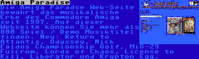 Amiga Paradise | Die Amiga Paradse Web-Seite bewahrt das musikalische Erbe des Commodore Amiga seit 1997. Auf dieser Webseite können Sie mehr als 800 Spiel / Demo Musiktitel finden. Neu: Return to Atlantis, Odyssey, Nick Faldos Championship Golf, MiG-29 Fulcrum, Lords of Chaos, License to Kill, Liberator und Krypton Egg.