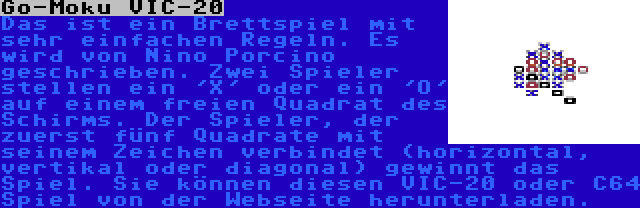 Go-Moku VIC-20 | Das ist ein Brettspiel mit sehr einfachen Regeln. Es wird von Nino Porcino geschrieben. Zwei Spieler stellen ein 'X' oder ein 'O' auf einem freien Quadrat des Schirms. Der Spieler, der zuerst fünf Quadrate mit seinem Zeichen verbindet (horizontal, vertikal oder diagonal) gewinnt das Spiel. Sie können diesen VIC-20 oder C64 Spiel von der Webseite herunterladen.