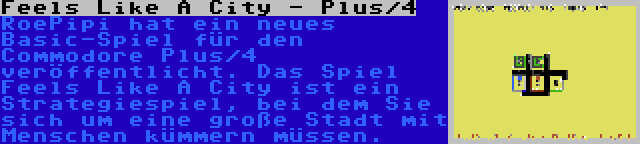 Feels Like A City - Plus/4 | RoePipi hat ein neues Basic-Spiel für den Commodore Plus/4 veröffentlicht. Das Spiel Feels Like A City ist ein Strategiespiel, bei dem Sie sich um eine große Stadt mit Menschen kümmern müssen.