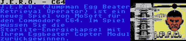 J.E.R.O. - C64 | J.E.R.O. (Jumpman Egg Beater Retrieval Operator) ist ein neues Spiel von MoSoft für den Commodore C64. Im Spiel müssen Sie die Starlite-Energiekapsel mit Ihrem Eggbeater Copter Modul zurückgewinnen.