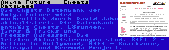 Amiga Future - Cheats Database | Die Cheats Datenbank der Amiga Future wird wöchentlich durch David Jahn aktualisiert. Die Datenbank enthält Cheats, Lösungen, Tipps & Tricks und Freezer-Adressen. Die letzten Aktualisierungen sind: BiFi 2 - Action in Hollywood, BiFi - Snackzone, Betrayal und Bermuda Project.