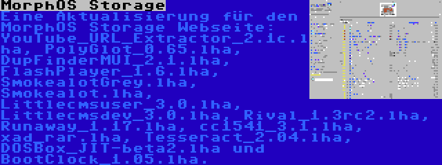 MorphOS Storage | Eine Aktualisierung für den MorphOS Storage Webseite: YouTube_URL_Extractor_2.1c.lha, PolyGlot_0.65.lha, DupFinderMUI_2.1.lha, FlashPlayer_1.6.lha, SmokealotGrey.lha, Smokealot.lha, Littlecmsuser_3.0.lha, Littlecmsdev_3.0.lha, Rival_1.3rc2.lha, Runaway_1.17.lha, cc1541_3.1.lha, xad_rar.lha, Tesseract_2.04.lha, DOSBox_JIT-beta2.lha und BootClock_1.05.lha.