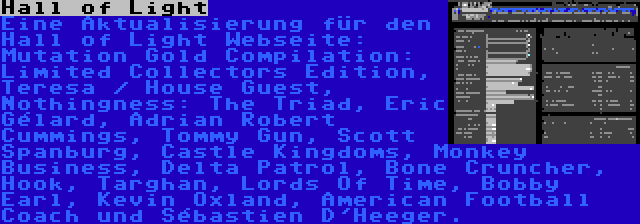 Hall of Light | Eine Aktualisierung für den Hall of Light Webseite: Mutation Gold Compilation: Limited Collectors Edition, Teresa / House Guest, Nothingness: The Triad, Éric Gélard, Adrian Robert Cummings, Tommy Gun, Scott Spanburg, Castle Kingdoms, Monkey Business, Delta Patrol, Bone Cruncher, Hook, Targhan, Lords Of Time, Bobby Earl, Kevin Oxland, American Football Coach und Sébastien D'Heeger.