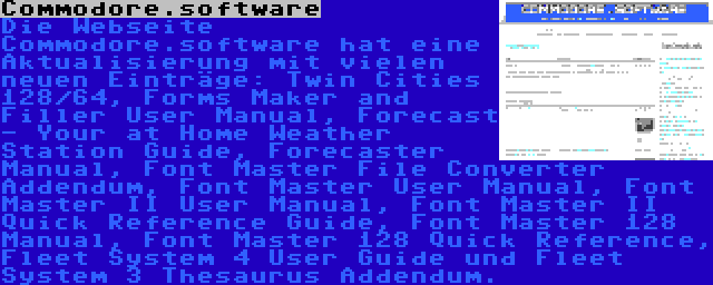 Commodore.software | Die Webseite Commodore.software hat eine Aktualisierung mit vielen neuen Einträge: Twin Cities 128/64, Forms Maker and Filler User Manual, Forecast - Your at Home Weather Station Guide, Forecaster Manual, Font Master File Converter Addendum, Font Master User Manual, Font Master II User Manual, Font Master II Quick Reference Guide, Font Master 128 Manual, Font Master 128 Quick Reference, Fleet System 4 User Guide und Fleet System 3 Thesaurus Addendum.