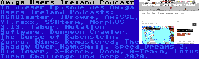 Amiga Users Ireland Podcast | In dieser Episode des Amiga Users Ireland Podcasts: AGABlaster, IBrowse, AmiSSL, YT.rexx, SSHterm, MorphOS 3.13, Tabor, Mutation Software, Dungeon Crawler, The Curse of Rabenstein, Zorro, Wings Remastered, The Shadow Over Hawksmill, Speed Dreams 2, Old Tower, X-Bench, Doom, A-Train, Lotus Turbo Challenge und Gerp 2020.