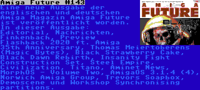 Amiga Future #143 | Eine neue Ausgabe der englischen und deutschen Amiga Magazin Amiga Future ist veröffentlicht worden. In dieser Ausgabe: Editorial, Nachrichten, Finkenbach, Preview Flashback 2020 ft. Amiga 35th Anniversary, Thomas Meiertoberens (Magic Bytes), Black Strawberry Cake, Black Dawn Rebirth, Insanity Fight Construction Set, Steel Empire, Civilization, Titano, Aminet News, MorphOS - Volume Two, AmigaOS 3.1.4 (4), Norwich Amiga Group, Trevors Soapbox, Demoscene und Workshop Synchronising partitions.