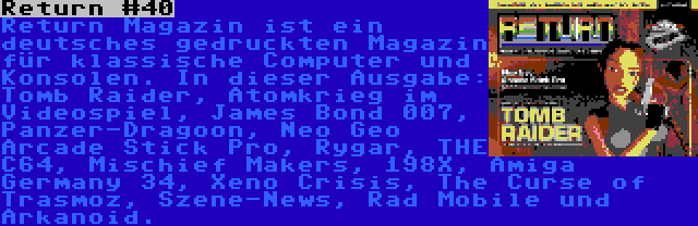 Return #40 | Return Magazin ist ein deutsches gedruckten Magazin für klassische Computer und Konsolen. In dieser Ausgabe: Tomb Raider, Atomkrieg im Videospiel, James Bond 007, Panzer-Dragoon, Neo Geo Arcade Stick Pro, Rygar, THE C64, Mischief Makers, 198X, Amiga Germany 34, Xeno Crisis, The Curse of Trasmoz, Szene-News, Rad Mobile und Arkanoid.