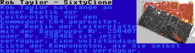 Rob Taylor - SixtyClone | Rob Taylor hat lange an einer Replik der Leiterplatte für den Commodore C64 gearbeitet. Eine Replik der Leiterplatte mit der Baugruppe Nr. 250407 oder Nr. 250466 ist jetzt verfügbar. Eine vollständige Liste der Komponenten, die Sie selbst kaufen müssen, ist verfügbar.