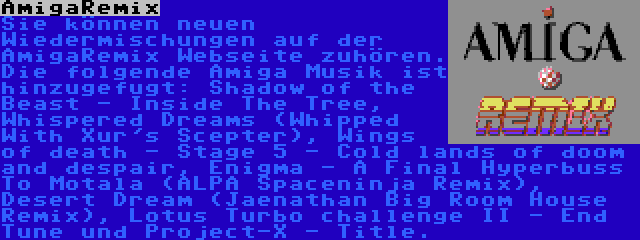 AmigaRemix | Sie können neuen Wiedermischungen auf der AmigaRemix Webseite zuhören. Die folgende Amiga Musik ist hinzugefugt: Shadow of the Beast - Inside The Tree, Whispered Dreams (Whipped With Xur's Scepter), Wings of death - Stage 5 - Cold lands of doom and despair, Enigma - A Final Hyperbuss To Motala (ALPA Spaceninja Remix), Desert Dream (Jaenathan Big Room House Remix), Lotus Turbo challenge II - End Tune und Project-X - Title.