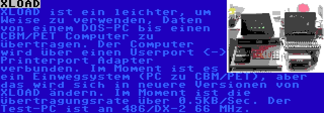 XLOAD | XLOAD ist ein leichter, um Weise zu verwenden, Daten von einem DOS-PC bis einen CBM/PET Computer zu übertragen. Der Computer wird über einen Userport <-> Printerport Adapter verbunden. Im Moment ist es ein Einwegsystem (PC zu CBM/PET), aber das wird sich in neuere Versionen von XLOAD ändern. Im Moment ist die Übertragungsrate über 0.5KB/Sec. Der Test-PC ist an 486/DX-2 66 MHz.