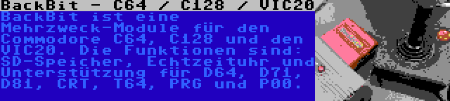 BackBit - C64 / C128 / VIC20 | BackBit ist eine Mehrzweck-Module für den Commodore C64, C128 und den VIC20. Die Funktionen sind: SD-Speicher, Echtzeituhr und Unterstützung für D64, D71, D81, CRT, T64, PRG und P00.