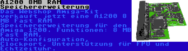 A1200 8MB RAM Speichererweiterung | Das Webshop Amiga-Kit verkauft jetzt eine A1200 8 MB Fast RAM Speichererweiterung für den Amiga 1200. Funktionen: 8 MB Fast RAM, Auto-Konfiguration, Clockport, Unterstützung für FPU und Echtzeituhr.