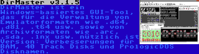 DirMaster v3.1.5 | DirMaster ist ein Windows-basiertes GUI-Tool, das für die Verwaltung von Emulatorformaten wie .d64, .d81, .t64 usw. sowie von Archivformaten wie .arc, .sda, .lnx usw. nützlich ist Version: Verbesserungen für BAM, 40 Track Disks und PrologicDOS Disknamen.