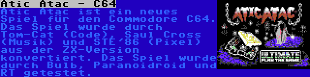 Atic Atac - C64 | Atic Atac ist ein neues Spiel für den Commodore C64. Das Spiel wurde durch Tom-Cat (Code), Saul Cross (Musik) und STE'86 (Pixel) aus der ZX-Version konvertiert. Das Spiel wurde durch Bulb, Paranoidroid und RT getestet.