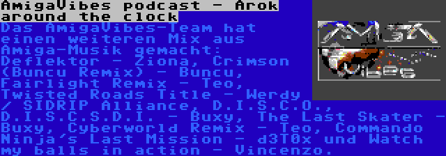 AmigaVibes podcast - Arok around the clock | Das AmigaVibes-Team hat einen weiteren Mix aus Amiga-Musik gemacht: Deflektor - Ziona, Crimson (Buncu Remix) - Buncu, Fairlight Remix - Teo, Twisted Roads Title - Werdy / SIDRIP Alliance, D.I.S.C.O., D.I.S.C.S.D.I. - Buxy, The Last Skater - Buxy, Cyberworld Remix - Teo, Commando Ninja's Last Mission - d3T0x und Watch my balls in action - Vincenzo.