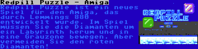 Redpill Puzzle - Amiga | Redpill Puzzle ist ein neues Spiel für den Amiga, das durch Lemmings 880 entwickelt wurde. Im Spiel müssen Sie die Diamanten um ein Labyrinth herum und in eine Grauzone bewegen. Aber vermeiden Sie den roten Diamanten!