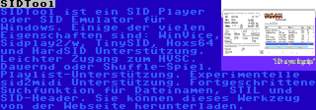 SIDTool | SIDTool ist ein SID Player oder SID Emulator für Windows. Einige der vielen Eigenschaften sind: WinVice, Sidplay2/w, TinySID, Hoxs64 und HardSID Unterstützung. Leichter Zugang zum HVSC. Dauernd oder Shuffle-Spiel. Playlist-Unterstützung. Experimentelle sid2midi Unterstützung. Fortgeschrittene Suchfunktion für Dateinamen, STIL und SID-Header. Sie können dieses Werkzeug von der Webseite herunterladen.