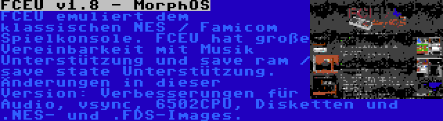 FCEU v1.8 - MorphOS | FCEU emuliert dem klassischen NES / Famicom Spielkonsole. FCEU hat große Vereinbarkeit mit Musik Unterstützung und save ram / save state Unterstützung. Änderungen in dieser Version: Verbesserungen für Audio, vsync, 6502CPU, Disketten und .NES- und .FDS-Images.