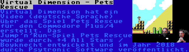 Virtual Dimension - Pets Rescue  | Virtual Dimension hat ein Video (deutsche Sprache) über das Spiel Pets Rescue für den Commodore Plus/4 erstellt. Das Jump'n'Run-Spiel Pets Rescue wurde durch +4 All Stars / Boyknecht entwickelt und im Jahr 2018 durch Psytronic Software veröffentlicht.