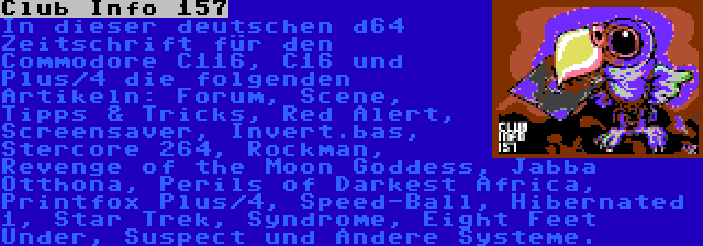 Club Info 157 | In dieser deutschen d64 Zeitschrift für den Commodore C116, C16 und Plus/4 die folgenden Artikeln: Forum, Scene, Tipps & Tricks, Red Alert, Screensaver, Invert.bas, Stercore 264, Rockman, Revenge of the Moon Goddess, Jabba Otthona, Perils of Darkest Africa, Printfox Plus/4, Speed-Ball, Hibernated 1, Star Trek, Syndrome, Eight Feet Under, Suspect und Andere Systeme.