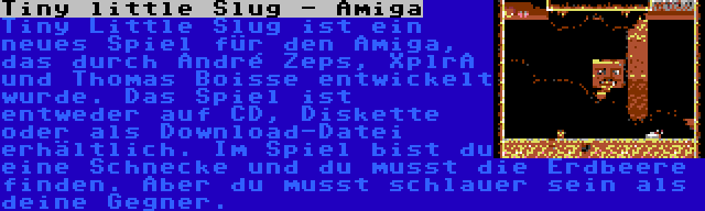 Tiny little Slug - Amiga | Tiny Little Slug ist ein neues Spiel für den Amiga, das durch André Zeps, XplrA und Thomas Boisse entwickelt wurde. Das Spiel ist entweder auf CD, Diskette oder als Download-Datei erhältlich. Im Spiel bist du eine Schnecke und du musst die Erdbeere finden. Aber du musst schlauer sein als deine Gegner.