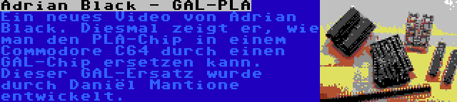 Adrian Black - GAL-PLA | Ein neues Video von Adrian Black. Diesmal zeigt er, wie man den PLA-Chip in einem Commodore C64 durch einen GAL-Chip ersetzen kann. Dieser GAL-Ersatz wurde durch Daniël Mantione entwickelt.