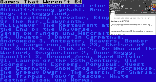 Games That Weren't 64 | Die GTW64 Webseite hat eine Aktualisierung gehabt. Neu: Bugs in buggyland, Civilization, Elevator, King Of The Air, Labyrinth, Milliways: The Restaurant at the End of the Universe, Sagan om ringen und Warcraft 64. Update: 3 Days In Carpathia, Andromeda 3, Anteater, Beavers, Bomber Clot, Cargo run, Catch 23, Chelsea of the South Sea, Club Jr's, Dr Who and the Warlord, Dragonstone 2, Dune Buggy, Gauntlet 3, Ground Zero, Hard Drivin' V1, Lauren of the 25th Century, Old Scores, Pony Express, Populous, Quest for Eternity, Snow Bros, Super Scramble, The Greedy Dwarf, The Search For Sharla, The Tripods, Toby's Rescue, White Feather Cloak und Worms.