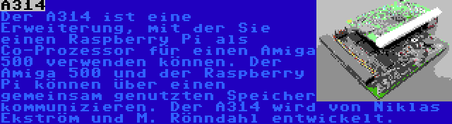 A314 | Der A314 ist eine Erweiterung, mit der Sie einen Raspberry Pi als Co-Prozessor für einen Amiga 500 verwenden können. Der Amiga 500 und der Raspberry Pi können über einen gemeinsam genutzten Speicher kommunizieren. Der A314 wird von Niklas Ekström und M. Rönndahl entwickelt.
