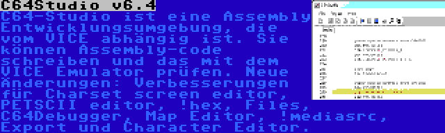 C64Studio v6.4 | C64-Studio ist eine Assembly Entwicklungsumgebung, die vom VICE abhängig ist. Sie können Assembly-code schreiben und das mit dem VICE Emulator prüfen. Neue Änderungen: Verbesserungen für Charset screen editor, PETSCII editor, !hex, Files, C64Debugger, Map Editor, !mediasrc, Export und Character Editor.