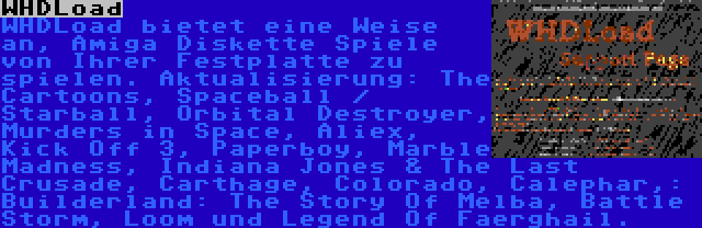 WHDLoad | WHDLoad bietet eine Weise an, Amiga Diskette Spiele von Ihrer Festplatte zu spielen. Aktualisierung: The Cartoons, Spaceball / Starball, Orbital Destroyer, Murders in Space, Aliex, Kick Off 3, Paperboy, Marble Madness, Indiana Jones & The Last Crusade, Carthage, Colorado, Calephar,: Builderland: The Story Of Melba, Battle Storm, Loom und Legend Of Faerghail.