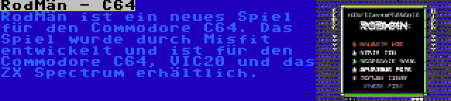 RodMän - C64 | RodMän ist ein neues Spiel für den Commodore C64. Das Spiel wurde durch Misfit entwickelt und ist für den Commodore C64, VIC20 und das ZX Spectrum erhältlich.