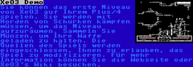 XeO3 Demo | Sie können das erste Niveau von XeO3 auf Ihrem Plus/4 spielen. Sie werden mit Horden von Schurken kämpfen müssen, um das Niveau aufzuräumen. Sammeln Sie Münzen, um Ihre Waffe geladen zu halten. Die Quellen des Spiels werden eingeschlossen, Ihnen zu erlauben, das Spiel zu modifizieren. Für mehr Information können Sie die Webseite oder XeO3's Wiki besuchen.