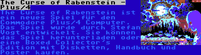 The Curse of Rabenstein - Plus/4 | The Curse of Rabenstein ist ein neues Spiel für den Commodore Plus/4 Computer. Das Spiel wurde durch Stefan Vogt entwickelt. Sie können das Spiel herunterladen oder eine Boxed Collector's Edition mit Disketten, Handbuch und Poster kaufen.