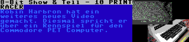 8-Bit Show & Tell - 10 PRINT RACER | Robin Harbron hat ein weiteres neues Video gemacht. Diesmal spricht er über ein Rennspiel für den Commodore PET Computer.