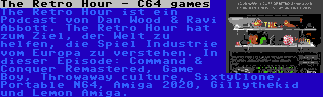 The Retro Hour - C64 games | The Retro Hour ist ein Podcast von Dan Wood & Ravi Abbott. The Retro Hour hat zum Ziel, der Welt zu helfen, die Spiel Industrie vom Europa zu verstehen. In dieser Episode: Command & Conquer Remastered, Game Boy, Throwaway culture, SixtyClone, Portable N64, Amiga 2020, Gillythekid und Lemon Amiga.