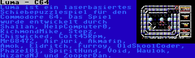 Luma - C64 | Luma ist ein laserbasiertes Schiebepuzzlespiel für den Commodore 64. Das Spiel wurde entwickelt durch Shallan, HelpComputer0, RichmondMike, Stepz, Chiswicked, Colt45Rpm, MrG8472, Airjuri, Akmafin, Amok, Eldritch, Furroy, OldSkoolCoder, Phaze101, SpiritHund, Void, Waulok, WizardNJ und ZooperDan.